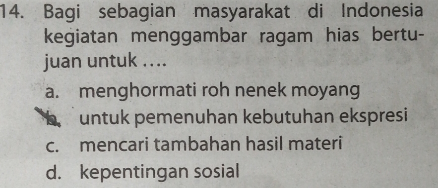 Bagi sebagian masyarakat di Indonesia
kegiatan menggambar ragam hias bertu-
juan untuk ....
a. menghormati roh nenek moyang
b untuk pemenuhan kebutuhan ekspresi
c. mencari tambahan hasil materi
d. kepentingan sosial