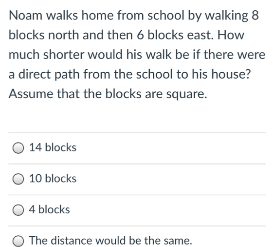 Noam walks home from school by walking 8
blocks north and then 6 blocks east. How
much shorter would his walk be if there were
a direct path from the school to his house?
Assume that the blocks are square.
14 blocks
10 blocks
4 blocks
The distance would be the same.