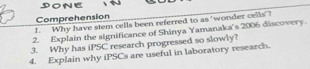 DONE 
Comprehension 
1. Why have stem cells been referred to as 'wonder cells ? 
2. Explain the significance of Shinya Yamanaka’s 2006 discovery. 
3. Why has iPSC research progressed so slowly? 
4. Explain why iPSCs are useful in laboratory research.