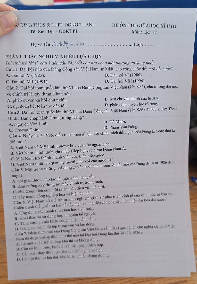 RƯỜNG THCS & THPT ĐỒNG THàNH đề ôn thI giữahọc kÌ II (1)
Tổ: Sử - Địa - GDKTPL  Môn: Lịch sử
Họ và tên: _.; Lớp:_
phản 1. trác nghiệm nhiều lựa chọn
Thi sinh trả lời từ câu 1 đến câu 24. Mỗi câu lựa chọn một phương án đúng nhất
Câu 1. Đại hội nào của Đảng Cộng sản Việt Nam mở đầu cho công cuộc đổi mới đất nước?
A. Đại hội V (1982). B. Đại hội VI (1986).
C. Đại hội VII (1991). D. Đại hội VIII (1996).
Câu 2. Đại hội toàn quốc lần thứ VI của Đảng Cộng sản Việt Nam (12/1986), chủ trương đổi mới
về chính trị là xây dựng Nhà nước
A. pháp quyền xã hội chủ nghĩa. B nền chuyên chính của tư sản.
C. đại đoàn kết toàn thể dân tộc. D. phân chia quyền lực rõ ràng.
Câu 3. Đại hội toàn quốc lần thứ VI của Đảng Cộng sản Việt Nam (12/1986) đã bầu ai làm Tổng
Bí thư Ban chấp hành Trung ương Đảng?
A. Nguyễn Văn Linh. B. Đỗ Mười.
C. Trường Chinh. D. Phạm Văn Đồng.
Câu 4. Ngày 11-7-1995, diễn ra sự kiện gì gắn với chính sách đối ngoại của Đảng ta trong thời kì
đổi mới?
A. Việt Nam và Mỹ bình thường hóa quan hệ ngoại giao.
B. Việt Nam chính thức gia nhập Hiệp hội các nước Đông Nam Á.
C. Việt Nam trở thành thành viên của Liên hiệp quốc.
D. Việt Nam thiết lập quan hệ ngoại giao với các nước EU.
Câu 5. Một trong những nội dung xuyên suốt của đường lối đồi mới mà Đảng đề ra từ 1986 đến
nay là
A. coi giáo dục - đào tạo là quốc sách hàng đầu.
B. tăng cường xây dựng bộ máy chính trị trong sạch.
C. chú động, tích cực, hội nhập toàn diện với thế giới.
D. đây mạnh công nghiệp hóa và hiện đại hóa.
Câu 6. Việt Nam có thể rút ra kinh nghiệm gì từ sự phát triển kinh tế của các nước tư bản sau
Chiến tranh thế giới thứ hai đế đầy mạnh sự nghiệp công nghiệp hóa, hiện đại hóa đất nước?
A. Ứng dụng các thành tựu khoa học - kĩ thuật.
B. Khai thác và sử dụng hợp lí nguồn tải nguyên.
C. Tăng cường xuất khẩu công nghệ phần mềm.
D. Nâng cao trình độ tập trung vốn và lao động.
Câu 7. Nhận thức mới của Đâng Cộng sản Việt Nam về thời kỉ quá độ lên chủ nghĩa xã hội ở Việt
Nam đã được khẳng định như thể nào tại Đại hội Đảng lần thứ VI (12-1986)?
A. Là một quá trình không khá thì và không đúng.
B. Cần có hình thức, bước đi và biện pháp thích hợp.
C. Cần phái thay đổi mục tiêu của chủ nghĩa xã hội.
D. Là một thời ki lâu dài, khó khăn, nhiều chặng đường.