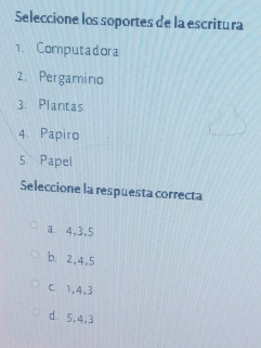 Seleccione los soportes de la escritura
1. Computadora
2. Pergamino
3. Plantas
4. Papiro
5 Papel
Seleccione la respuesta correcta
a 4, 3, 5
b. 2, 4, 5
C. 1, 4, 3
d 5, 4, 3