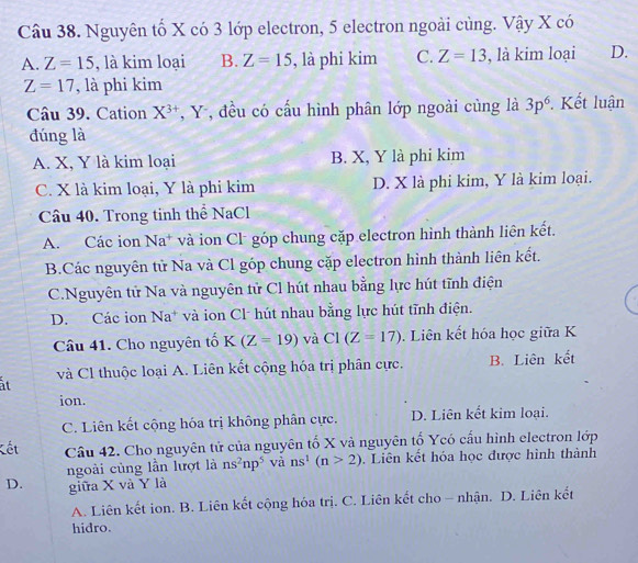 Nguyên tố X có 3 lớp electron, 5 electron ngoài cùng. Vậy X có
A. Z=15 , là kim loại B. Z=15 , là phi kim C. Z=13 , là kim loại D.
Z=17 , là phi kim
Câu 39. Cation X^(3+) , Y , đều có cấu hình phân lớp ngoài cùng là 3p^6 Kết luận
đúng là
A. X, Y là kim loại B. X, Y là phi kim
C. X là kim loại, Y là phi kim D. X là phi kim, Y là kim loại.
Câu 40. Trong tinh thể NaCl
A. Các ion Na* và ion Cl góp chung cặp electron hình thành liên kết.
B.Các nguyên tử Na và Cl góp chung cặp electron hình thành liên kết.
C.Nguyên tử Na và nguyên tử Cl hút nhau bằng lực hút tĩnh điện
D. Các ion Na* và ion Cl hút nhau bằng lực hút tĩnh điện.
Câu 41. Cho nguyên tố K(Z=19) và C1(Z=17). Liên kết hóa học giữa K
ất và Cl thuộc loại A. Liên kết cộng hóa trị phân cực. B. Liên kết
ion.
C. Liên kết cộng hóa trị không phân cực. D. Liên kết kim loại.
Kết Cầu 42. Cho nguyên tử của nguyên tố X và nguyên tố Ycó cấu hình electron lớp
ngoài củng lần lượt là ns^2np^5 và ns^1(n>2). Liên kết hóa học được hình thành
D. giữa X và Y là
A. Liên kết ion. B. Liên kết cộng hóa trị. C. Liên kết cho - nhận. D. Liên kết
hidro.