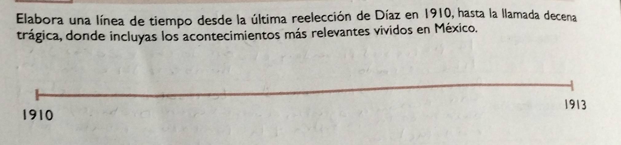 Elabora una línea de tiempo desde la última reelección de Díaz en 1910, hasta la llamada decena 
trágica, donde incluyas los acontecimientos más relevantes vividos en México. 
1913
1910