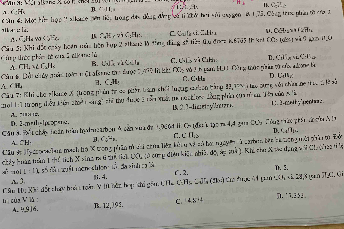 Một alkane X có tỉ khối hội với nyurogen
C. C_3H_8
D. C_5H_12
A. C_2H_6
B. C_4H_10
Câu 4: Một hỗn hợp 2 alkane liên tiếp trong dãy đồng đẳng có tỉ khối hơi với oxygen là 1,75. Công thức phân tử cia2
alkane là: D. C_5H_12 và C_6H_14
A. C_2H_6 và C_3H_8.
B. C_4H_10 và C_5H_12. C. C_3H_8 và C_4H_10.
Câu 5: Khi đốt cháy hoàn toàn hỗn hợp 2 alkane là đồng đẳng kế tiếp thu được 8,6765 lít khí CO_2 dkc) và 9 gam H_2O.
Công thức phân tử của 2 alkane là
A. CH_4 và C_2H_6 C_2H_6 và C_3H_8 C. C_3H_8 và C_4H_10 D. C_4H_10 và C_5H_12.
B.
Câu 6: Đốt cháy hoàn toàn một alkane thu được 2,479 lít khí CO_2 và 3,6 gam H_2O Công thức phân tử của alkane là:
D. C_4H_10
C. C_3H_8
A. CH₄
B. C_2H_6
Câu 7: Khi cho alkane X (trong phân tử có phần trăm khối lượng carbon bằng 83,72%) tác dụng với chlorine theo tỉ lệ số
mol 1:1 (trong điều kiện chiếu sáng) chỉ thu được 2 dẫn xuất monochloro đồng phân của nhau. Tên của X là
A. butane. B. 2,3-dimethylbutane. C. 3-methylpentane.
D. 2-methylpropane.
Câu 8. Đốt cháy hoàn toàn hydrocarbon A cần vừa đủ 3,9664 lít O_2 dkc) , tạo ra 4,4 gam CO_2 Công thức phân tử của A là
D. C_6H_14.
A. CH₄.
B. C_3H_8.
C. C_5H_12.
Câu 9: Hydrocacbon mạch hở X trong phân tử chỉ chứa liên kết σ và có hai nguyên tử carbon bậc ba trong một phân tử. Đốt
cháy hoàn toàn 1 thể tích X sinh ra 6 thể tích CO_2 (ở cùng điều kiện nhiệt độ, áp suất). Khi cho X tác dụng với Cl_2 (theo ti lệ
số mol 1:1) 0, số dẫn xuất monochloro tối đa sinh ra là:
D. 5.
A. 3. B. 4. C. 2.
Câu 10: Khi đốt cháy hoàn toàn V lít hỗn hợp khí gồm CH₄, C_2H 6, C_3H_8 (đkc) thu được 44 gam CO_2 và 28,8 gam H_2O. Gi
trị của V là :
D. 17,353.
A. 9,916. B. 12,395. C. 14,874.