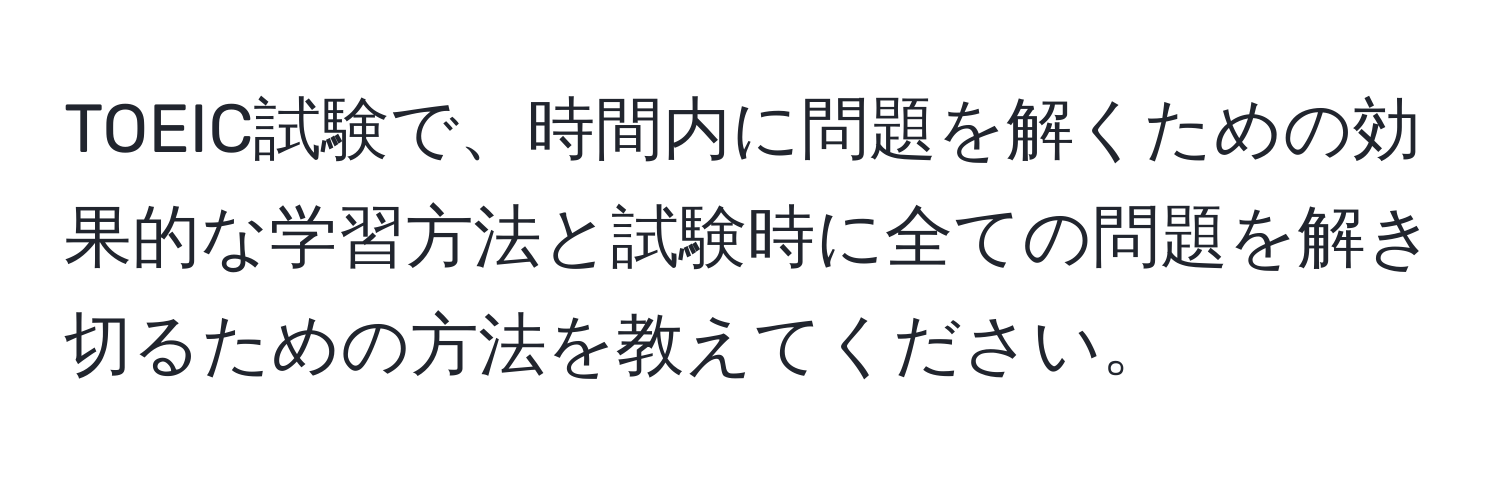 TOEIC試験で、時間内に問題を解くための効果的な学習方法と試験時に全ての問題を解き切るための方法を教えてください。