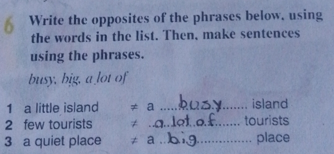 Write the opposites of the phrases below. using 
the words in the list. Then, make sentences 
using the phrases. 
busy, big, a lot of 
1 a little island ≠ a _island 
2 few tourists ≠ _tourists 
3 a quiet place ≠ a_ place