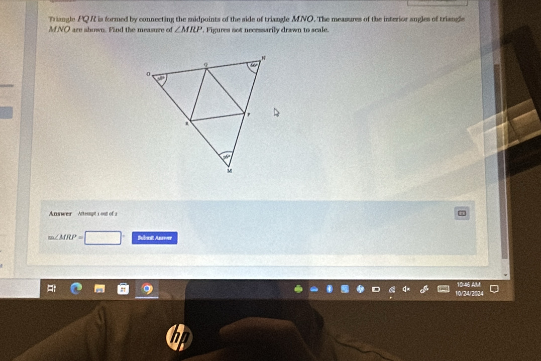 Triangle PQR is formed by connecting the midpoints of the side of triangle MNO. The measures of the interior angles of triangle
MNO are shown. Find the measure of ∠ MIU , Figures not necessarily drawn to scale.
Answer Aftempt 1 out of 2
m∠ MRP= Submit Answer
10:46 AM
10/24/2024