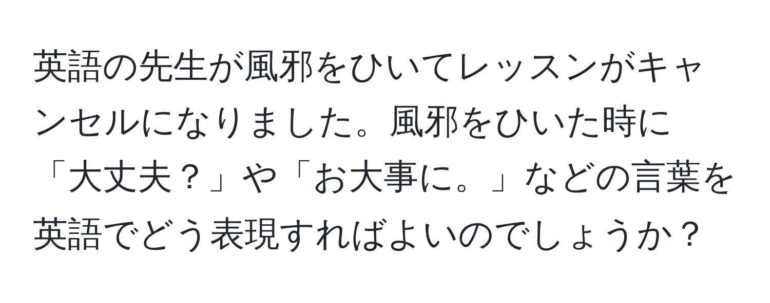 英語の先生が風邪をひいてレッスンがキャンセルになりました。風邪をひいた時に「大丈夫？」や「お大事に。」などの言葉を英語でどう表現すればよいのでしょうか？