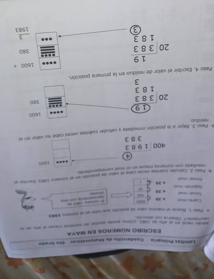 Linitas Primaria Cuadernillo de Matemáticas 6to Grado
ESCRIBO NúMERoS En MAYA
Adrián nació en el año de 1983. ¿Cómo puede escribir en números mayas el año de su
nacimiento? Observa con atención.
Paso 1. Buscar el máximo valor de posición que cabe en el número 1983.
Cuarto nivel * 20 NO0O
El número 1983 se
400
representaría con tres
niveles.
Tercer nivel * 20 20
Segundo nivel
* 20 1
Primer nivel
Paso 2. Calcular cuántas veces cabe el valor de posición en el número 1983. Escribir el
resultado con números mayas en el nivel correspondiente.
1600
beginarrayr  400encloselongdiv 1983 383endarray
* Paso 3. Bajar a la posición inmediata y calcular cuántas veces cabe su valor en el
residuo.
Paso 4. Escribir el valor de residuo en la primera p
1600+
beginarrayr 19 20encloselongdiv 383 18 3/2 endarray
380
 3/1983 