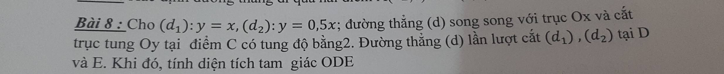 Cho (d_1):y=x, (d_2) : y=0,5x; đường thẳng (d) song song với trục Ox và cắt 
trục tung Oy tại điểm C có tung độ bằng2. Đường thẳng (d) lần lượt cắt (d_1), (d_2) tại D
và E. Khi đó, tính diện tích tam giác ODE