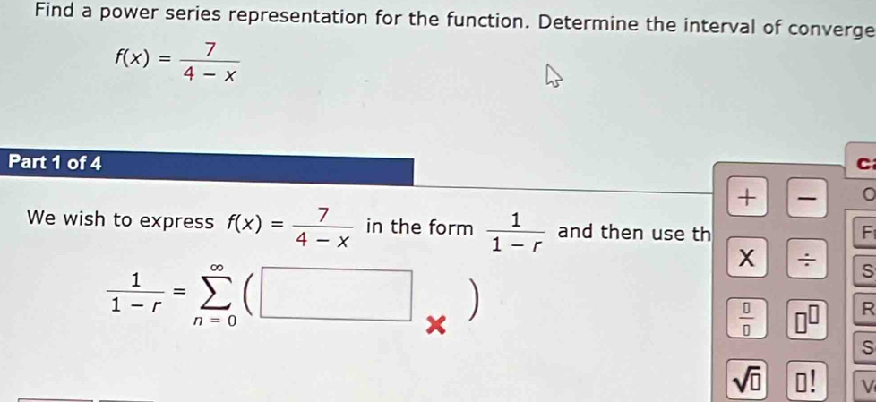 Find a power series representation for the function. Determine the interval of converge
f(x)= 7/4-x 
Part 1 of 4 C 
+ 
We wish to express f(x)= 7/4-x  in the form  1/1-r  and then use th 
F 
X ÷ 
S
 1/1-r =sumlimits _(n=0)^(∈fty)(□ , .
 □ /□   □ R 
S
sqrt(□ ) 0! V