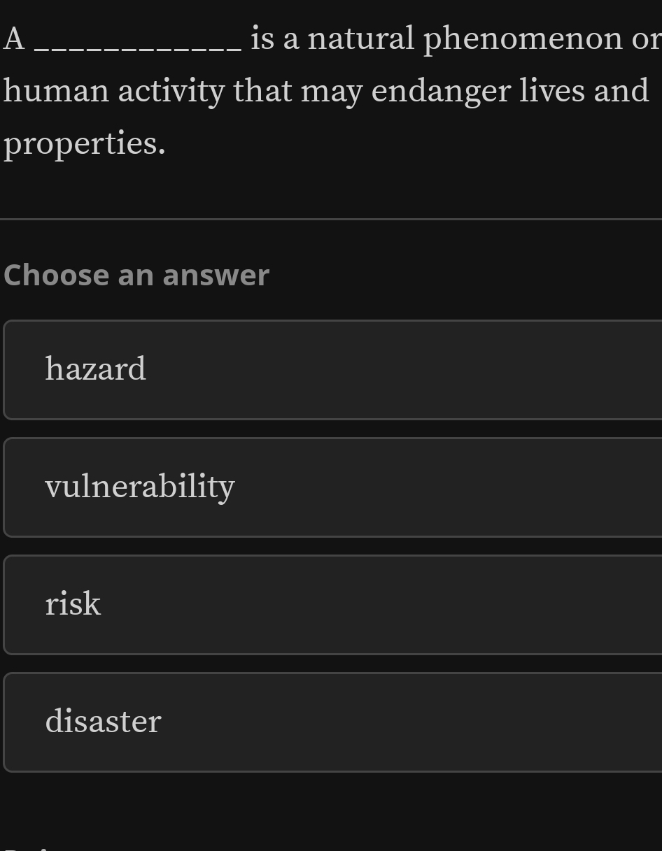 A _is a natural phenomenon or
human activity that may endanger lives and
properties.
_
Choose an answer
hazard
vulnerability
risk
disaster