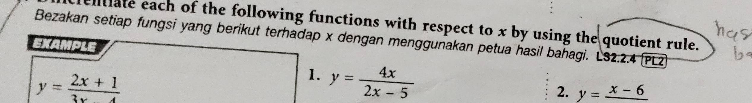 litlate each of the following functions with respect to x by using the quotient rule.
Bezakan setiap fungsi yang berikut terhadap x dengan menggunakan petua hasil bahagi. LS2.2.4 (PL2
EXAMPLI
y= (2x+1)/3x-4 
1. y= 4x/2x-5 
2. y=frac x-6