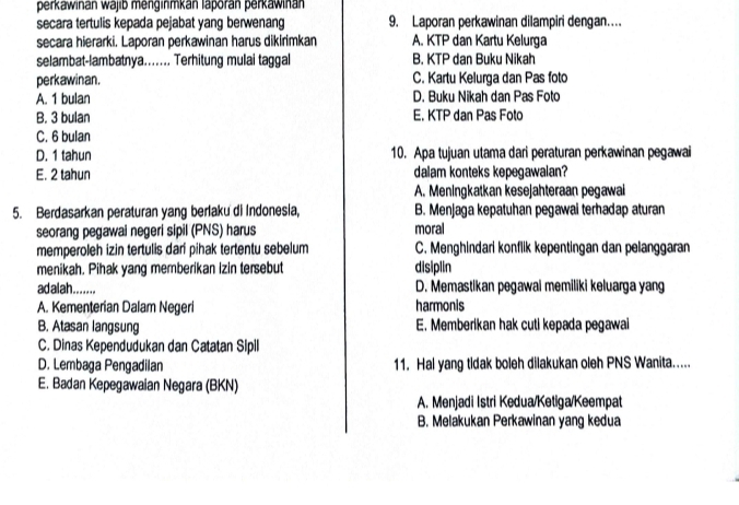 perkawinán wajib menginmkán laporán perkawinan
secara tertulis kepada pejabat yang berwenang 9. Laporan perkawinan dilampiri dengan...
secara hierarki. Laporan perkawinan harus dikirimkan A. KTP dan Kartu Kelurga
selambat-lambatnya....... Terhitung mulai taggal B. KTP dan Buku Nikah
perkawinan. C. Kartu Kelurga dan Pas foto
A. 1 bulan D. Buku Nikah dan Pas Foto
B. 3 bulan E. KTP dan Pas Foto
C. 6 bulan
D. 1 tahun 10. Apa tujuan utama dari peraturan perkawinan pegawai
E. 2 tahun dalam konteks kepegawalan?
A. Meningkatkan kesejahteraan pegawai
5. Berdasarkan peraturan yang berlaku di Indonesia, B. Menjaga kepatuhan pegawai terhadap aturan
seorang pegawai negeri sipil (PNS) harus moral
memperoleh izin tertulis dari pihak tertentu sebelum C. Menghindari konflik kepentingan dan pelanggaran
menikah. Pihak yang memberikan izin tersebut disiplin
adalah........ D. Memastikan pegawal memiliki keluarga yang
A. Kementerian Dalam Negeri harmonis
B. Atasan langsung E. Memberikan hak cuti kepada pegawai
C. Dinas Kependudukan dan Catatan Sipll
D. Lembaga Pengadilan 11. Hal yang tidak boleh dilakukan oleh PNS Wanita.....
E. Badan Kepegawaian Negara (BKN)
A. Menjadi Istri Kedua/Ketiga/Keempat
B. Melakukan Perkawinan yang kedua