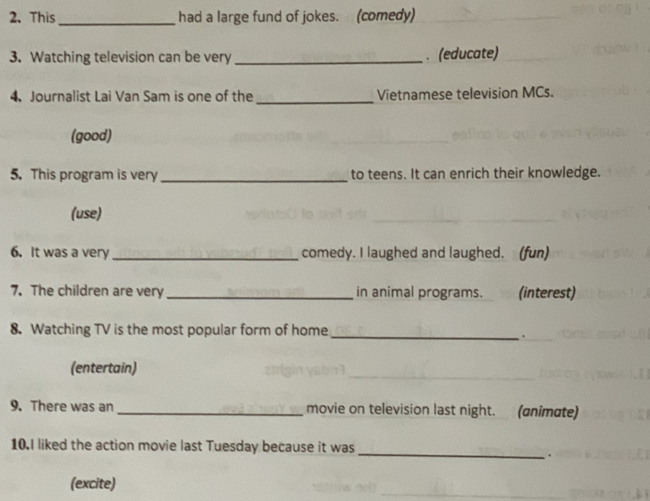 This _had a large fund of jokes. (comedy) 
3. Watching television can be very _、 (educate) 
4. Journalist Lai Van Sam is one of the_ Vietnamese television MCs. 
(good) 
5. This program is very _to teens. It can enrich their knowledge. 
(use) 
6. It was a very _comedy. I laughed and laughed. (fun) 
7. The children are very _in animal programs. (interest) 
8. Watching TV is the most popular form of home_ 
. 
(entertain) 
_ 
9. There was an _movie on television last night. (animate) 
_ 
10.I liked the action movie last Tuesday because it was 
. 
(excite)