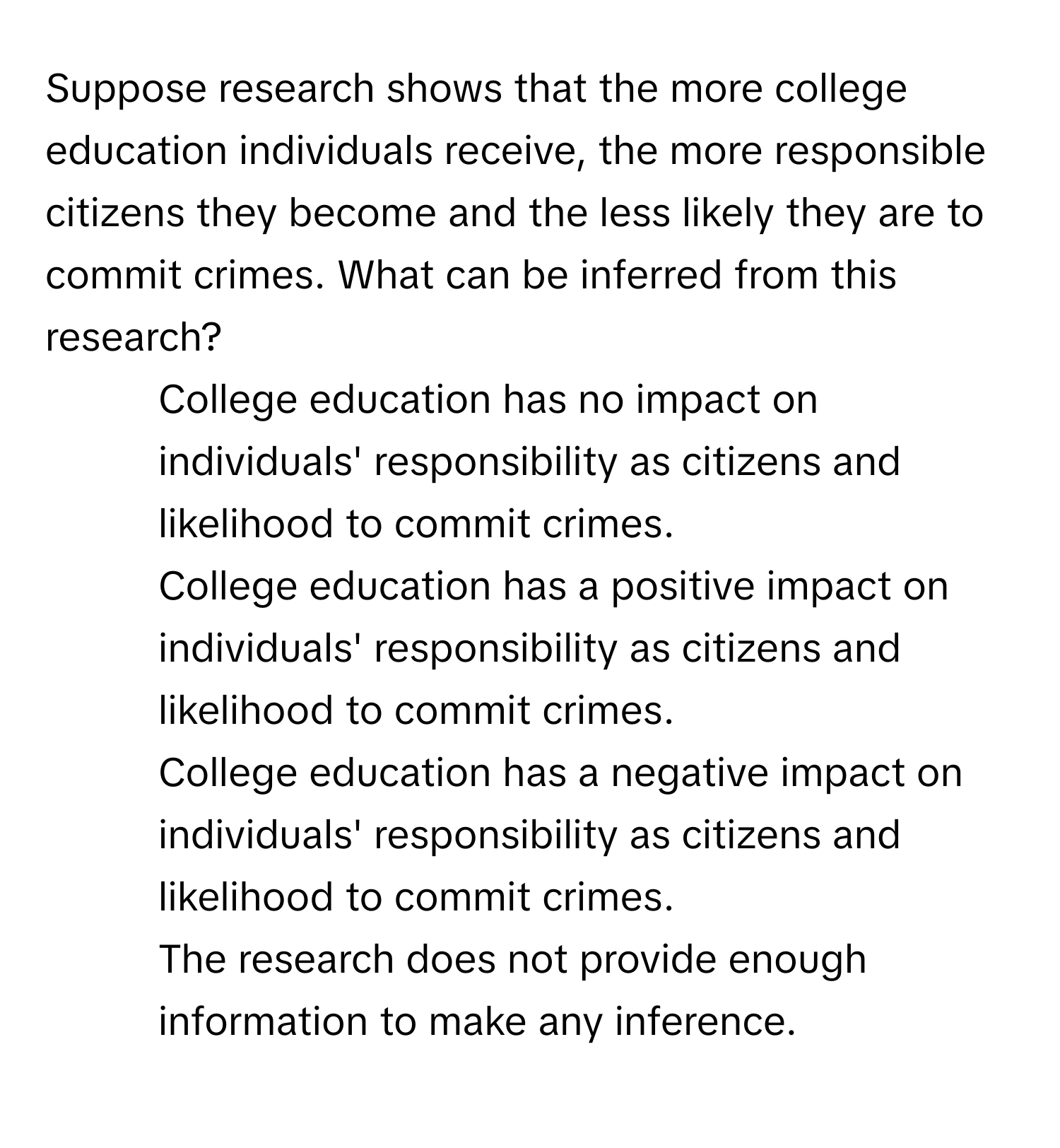 Suppose research shows that the more college education individuals receive, the more responsible citizens they become and the less likely they are to commit crimes. What can be inferred from this research?

1) College education has no impact on individuals' responsibility as citizens and likelihood to commit crimes. 
2) College education has a positive impact on individuals' responsibility as citizens and likelihood to commit crimes. 
3) College education has a negative impact on individuals' responsibility as citizens and likelihood to commit crimes. 
4) The research does not provide enough information to make any inference.