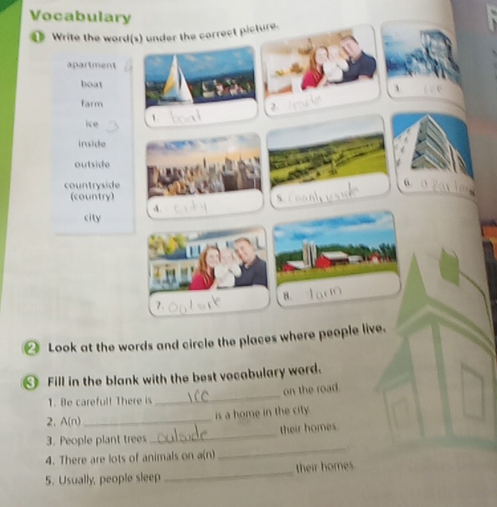 Vocabulary
1 Write the word(s) under the carrect picture.
apartment
boat
3.
farm
ice 1. 2
inside
outside
countryside
(country)
A.
city
B.
⑳ Look at the words and circle the places where people live.
Fill in the blank with the best vocabulary word.
on the road.
1. Be carefull There is
_
2. A(n) _
is a home in the city.
_
3. People plant trees_ their homes
4. There are lots of animals on a(n)
5. Usually, people sleep _their homes.