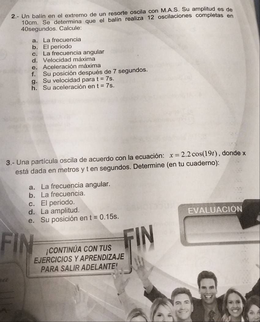 2.- Un balín en el extremo de un resorte oscila con M.A.S. Su amplitud es de
10cm. Se determina que el balín realiza 12 oscilaciones completas en
40segundos. Calcule: 
a. La frecuencia 
b. El periodo 
c. La frecuencia angular 
d. Velocidad máxima 
e. Aceleración máxima 
f. Su posición después de 7 segundos. 
g. Su velocidad para t=7s. 
h. Su aceleración en t=7s. 
3.- Una partícula oscila de acuerdo con la ecuación: x=2.2cos (19t) , donde x
está dada en metros y t en segundos. Determine (en tu cuaderno): 
a. La frecuencia angular. 
b. La frecuencia. 
c. El periodo. 
d. La amplitud. 
EVALUACIÓN 
e. Su posición en t=0.15s. 
a 
|CONTINÚA CON TUS FIN 
11 
EJERCICIOS Y APRENDIZAJE 
PARA SALIR ADELANTE! 
a 
_ 
_ 
_