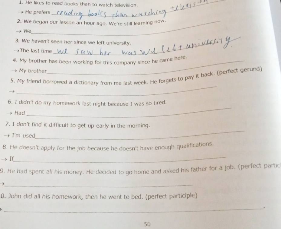 He likes to read books than to watch television. 
He prefers 
2. We began our lesson an hour ago. We're still learning now. 
We 
_ 
3. We haven't seen her since we left university. 
_ 
--The last time 
4. My brother has been working for this company since he came here. 
My brother 
_ 
5. My friend borrowed a dictionary from me last week. He forgets to pay it back. (perfect gerund) 
6. I didn't do my homework last night because I was so tired. 
Had 
_ 
7. I don't find it difficult to get up early in the morning. 
I'm used 
_ 
8. He doesn’t apply for the job because he doesn't have enough qualifications. 
_ 
If 
9. He had spent all his money. He decided to go home and asked his father for a job. (perfect partic 
_ 
0. John did all his homework, then he went to bed. (perfect participle) 
_. 
50
