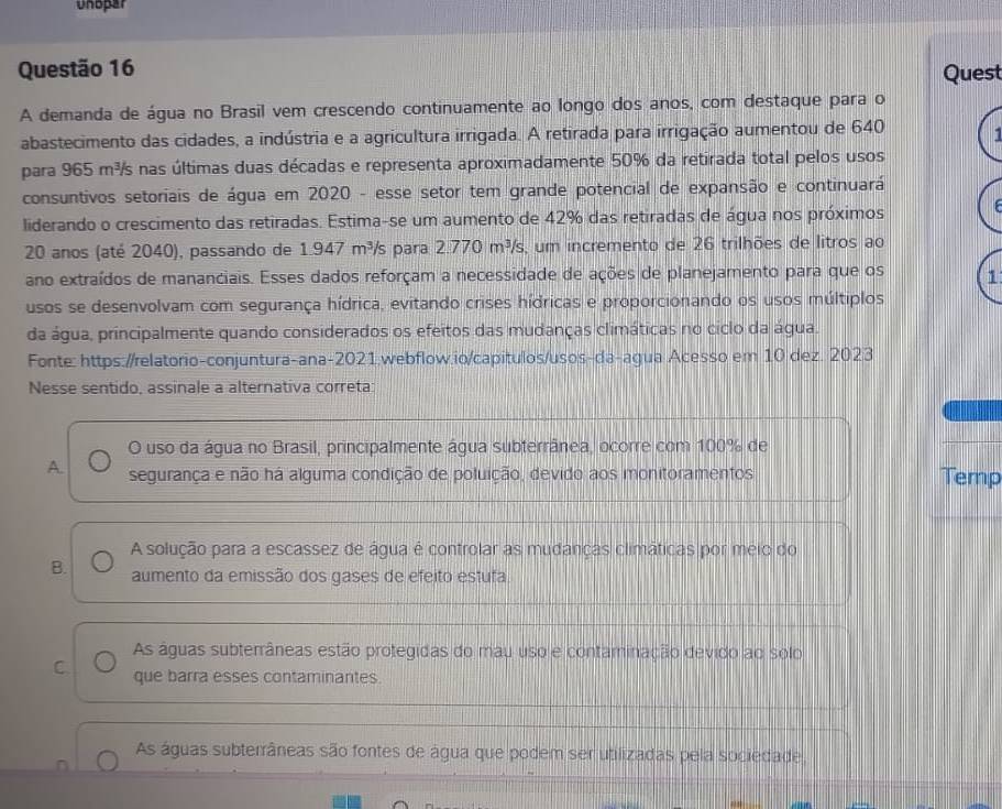 Unopar
Questão 16 Quest
A demanda de água no Brasil vem crescendo continuamente ao longo dos anos, com destaque para o
abastecimento das cidades, a indústria e a agricultura irrigada. A retirada para irrigação aumentou de 640
para 965 m³s nas últimas duas décadas e representa aproximadamente 50% da retirada total pelos usos
consuntivos setoriais de água em 2020 - esse setor tem grande potencial de expansão e continuará
liderando o crescimento das retiradas. Estima-se um aumento de 42% das retiradas de água nos próximos
20 anos (até 2040), passando de 1.947 m³/s para 2.770m^3/s um incremento de 26 trilhões de litros ao
ano extraídos de mananciais. Esses dados reforçam a necessidade de ações de planejamento para que os 1
usos se desenvolvam com segurança hídrica, evitando crises hídricas e proporcionando os usos múltiplos
da água, principalmente quando considerados os efeitos das mudanças climáticas no ciclo da água.
Fonte: https://relatorio-conjuntura-ana-2021.webflow.io/capitulos/usos-da-agua Acesso em 10 dez. 2023
Nesse sentido, assinale a alternativa correta:
O uso da água no Brasil, principalmente água subterrânea, ocorre com 100% de
A. segurança e não há alguma condição de poluição, devido aos monitoramentos Temp
A solução para a escassez de água é controlar as mudanças climáticas por meio do
B. aumento da emissão dos gases de efeito estufa
As águas subterrâneas estão protegidas do mau uso e contaminação devido ao solo
C que barra esses contaminantes.
As águas subterrâneas são fontes de água que podem ser utilizadas pela sociedade,