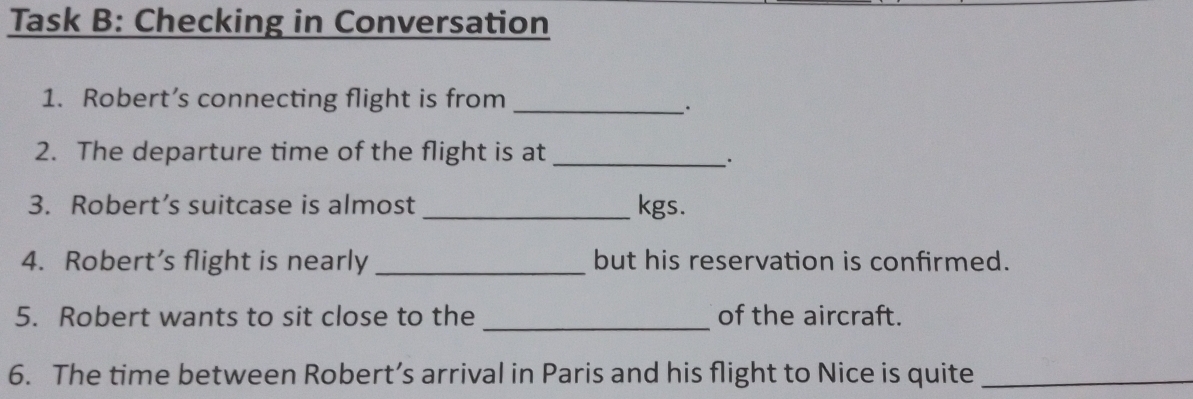 Task B: Checking in Conversation 
1. Robert’s connecting flight is from_ 
、. 
2. The departure time of the flight is at_ 
: 
3. Robert’s suitcase is almost _kgs. 
4. Robert’s flight is nearly _but his reservation is confirmed. 
_ 
5. Robert wants to sit close to the of the aircraft. 
6. The time between Robert’s arrival in Paris and his flight to Nice is quite_