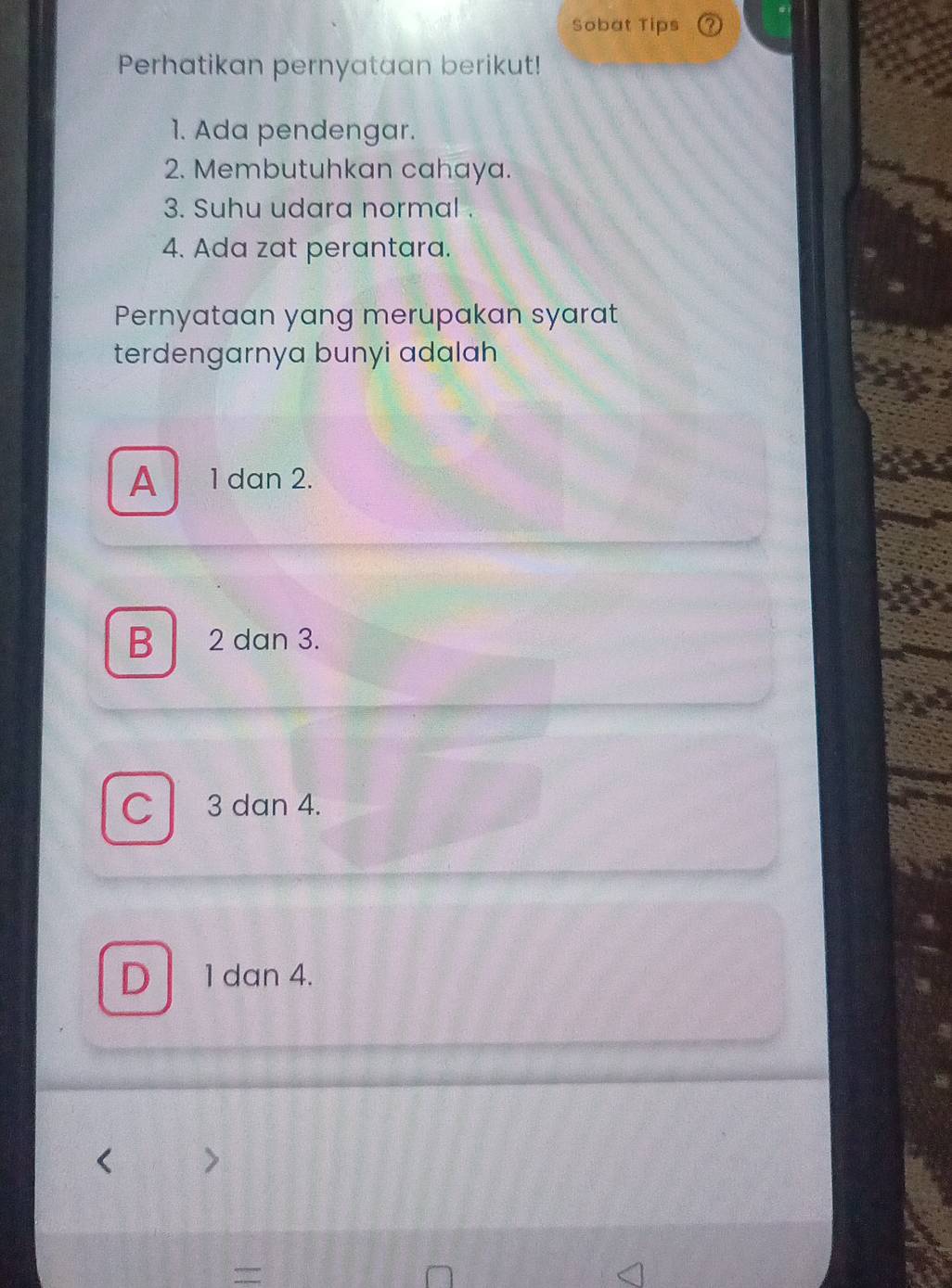 Sobat Tips
Perhatikan pernyataan berikut!
1. Ada pendengar.
2. Membutuhkan cahaya.
3. Suhu udara normal .
4. Ada zat perantara.
Pernyataan yang merupakan syarat
terdengarnya bunyi adalah
A 1 dan 2.
B 2 dan 3.
C 3 dan 4.
D 1 dan 4.
=