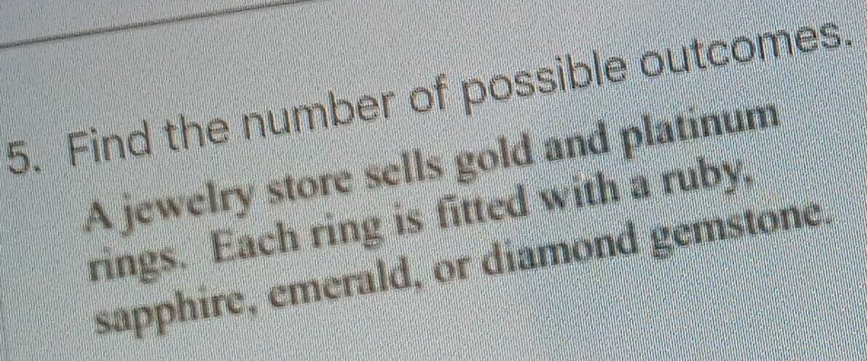 Find the number of possible outcomes. 
A jewelry store sells gold and platinum 
rings. Each ring is fitted with a ruby, 
sapphire, emerald, or diamond gemstone.