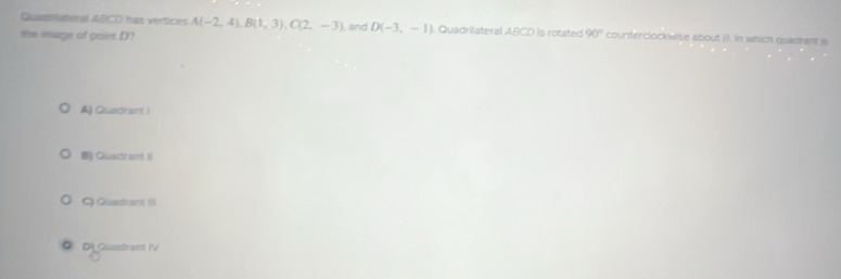 Quadristenal ABCO has vertices A(-2,4), B(1,3), C(2,-3)
the image of paint D'? and D(-3,-1) Quadrilateral ABCD is rotated 90° counterclockwise about B. In which quadrant is
A) Quadrant |
B) Quadrant I
Q Quadrant 1
D) Quedrant IV