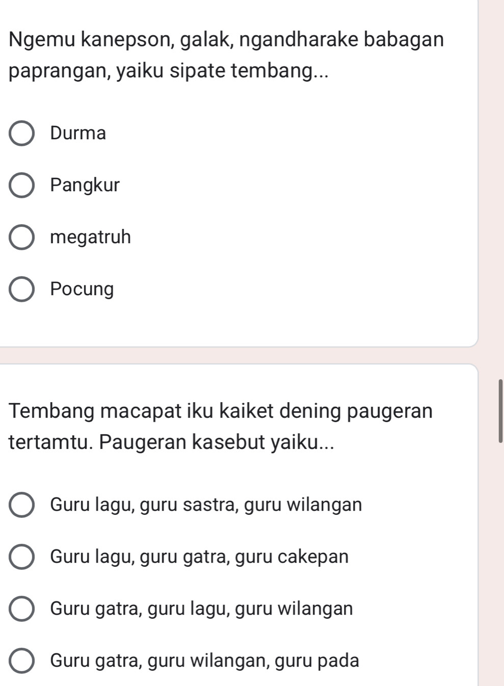 Ngemu kanepson, galak, ngandharake babagan
paprangan, yaiku sipate tembang...
Durma
Pangkur
megatruh
Pocung
Tembang macapat iku kaiket dening paugeran
tertamtu. Paugeran kasebut yaiku...
Guru lagu, guru sastra, guru wilangan
Guru lagu, guru gatra, guru cakepan
Guru gatra, guru lagu, guru wilangan
Guru gatra, guru wilangan, guru pada