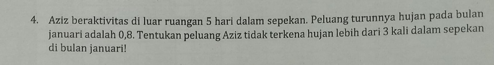 Aziz beraktivitas di luar ruangan 5 hari dalam sepekan. Peluang turunnya hujan pada bulan 
januari adalah 0, 8. Tentukan peluang Aziz tidak terkena hujan lebih dari 3 kali dalam sepekan 
di bulan januari!