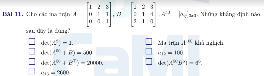 Cho các ma trận A=beginbmatrix 1&2&3 0&1&1 0&0&1endbmatrix , B=beginbmatrix 1&2&3 0&1&4 2&1&0endbmatrix , A^(50)=[a_i_j. Những khẳng định nào
sau đây là đúng?
det(A^2)=1. Ma trận A^(100) khả nghịch.
det(A^(50)+B)=500.
a_12=100.
det(A^(50)+B^T)=20000.
det(A^(50)B^6)=6^6.
a_13=2600.