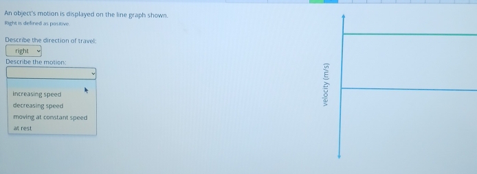 An object's motion is displayed on the line graph shown.
Right is defined as positive
Describe the direction of travel
right
Describe the motion:
increasing speed
decreasing speed
è
moving at constant speed
at rest