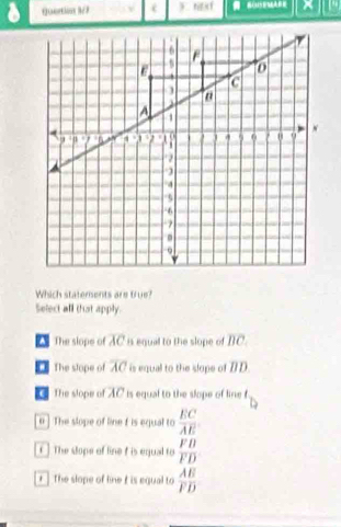 Qortion 3/3 t t 
Which statements are true?
Select all that apply.
The slope of overline AC 8 equal to the slope of overline BC.
The stope of overline AC is equal to the slope of DD.
The slope of AC is equal to the slope of line f
n ] The slope of line f is equal to  EC/AE 
f] The slope of line t is equal to  FB/FD 
r The slope of line i is equal to  AE/FD 