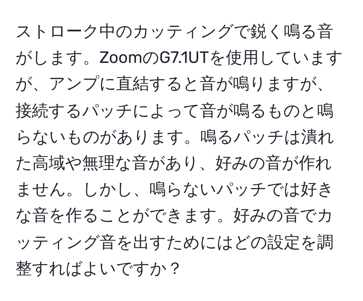 ストローク中のカッティングで鋭く鳴る音がします。ZoomのG7.1UTを使用していますが、アンプに直結すると音が鳴りますが、接続するパッチによって音が鳴るものと鳴らないものがあります。鳴るパッチは潰れた高域や無理な音があり、好みの音が作れません。しかし、鳴らないパッチでは好きな音を作ることができます。好みの音でカッティング音を出すためにはどの設定を調整すればよいですか？