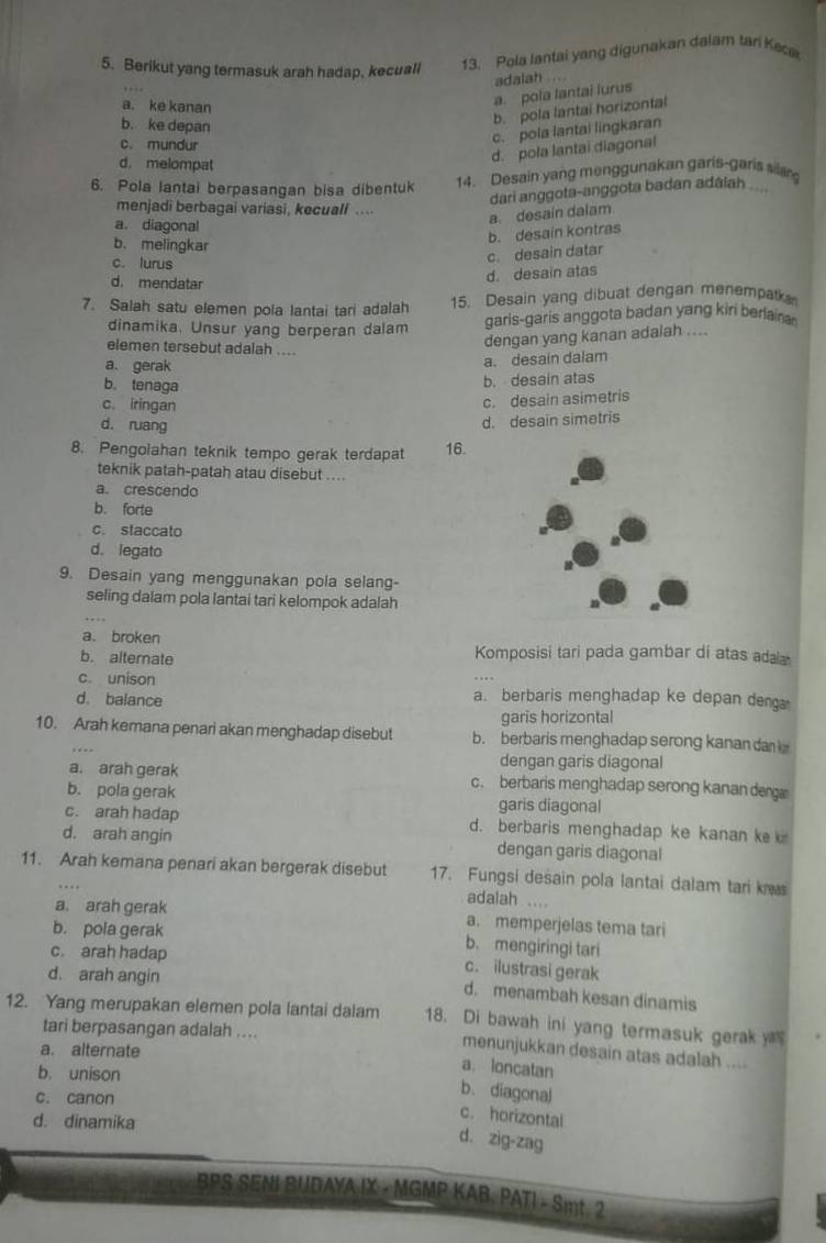 Berikut yang termasuk arah hadap, kecuali 13. Pola lantai yang digunakan dalam tari Keca
adalah . ...
a. ke kanan
a. pola lantai lurus
b. ke depan
b. pola lantai horizontal
c. pola lantai lingkaran
c. mundur
d. melompat
d. pola lantai diagonal
6. Pola lantai berpasangan bisa dibentuk 14. Desain yang menggunakan garis-garis sllan
menjadi berbagai variasi, kecuall ...
a. desain dalam dari anggota-anggota badan adálah ....
a. diagonal
b. desain kontras
b. melingkar
c. lurus
c. desain datar
d. mendatar
d. desain atas
7. Salah satu elemen pola lantai tari adalah 15. Desain yang dibuat dengan menempak
dinamika. Unsur yang berperan dalam garis-garis anggota badan yang kiri beriaina 
elemen tersebut adalah ....
dengan yang kanan adalah ....
a. gerak
a. desain dalam
b. tenaga
b. desain atas
c. iringan
c. desain asimetris
d. ruang
d. desain simetris
8. Pengolahan teknik tempo gerak terdapat 16.
teknik patah-patah atau disebut ....
a. crescendo
b. forte
c. staccato
d. legato
9. Desain yang menggunakan pola selang-
seling dalam pola lantai tari kelompok adalah
a. broken
b. alternate Komposisi tari pada gambar di atas adala
c. unison a. berbaris menghadap ke depan denga
d. balance
garis horizontal
10. Arah kemana penari akan menghadap disebut b. berbaris menghadap serong kanan dan
dengan garis diagonal
a. arah gerak c. berbaris menghadap serong kanan de
b. pola gerak garis diagonal
c. arah hadap d. berbaris menghadap ke kanan k 
d. arah angin dengan garis diagonal
11. Arah kemana penari akan bergerak disebut 17. Fungsi desain pola lantai dalam tari k
adalah ....
a. arah gerak a. memperjelas tema tari
b. pola gerak b. mengiringi tari
c. arah hadap
d. arah angin
c. ilustrasi gerak
d. menambah kesan dinamis
12. Yang merupakan elemen pola lantai dalam 18. Di bawah ini yang termasuk gerak  
tari berpasangan adalah ....
a. alternate
menunjukkan desain atas adalah ....
b. unison
a. loncatan
c. canon
b. diagonal
d. dinamika
c. horizontal
d. zig-zag
BPS SENI BUDAYA IX - MGMP KAB: PATI - Smt 2