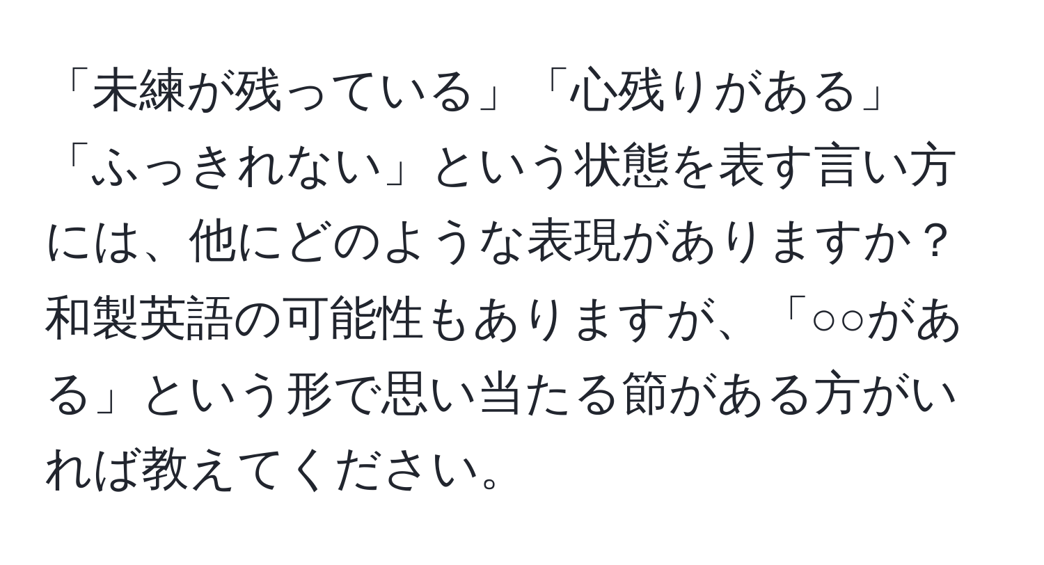 「未練が残っている」「心残りがある」「ふっきれない」という状態を表す言い方には、他にどのような表現がありますか？和製英語の可能性もありますが、「○○がある」という形で思い当たる節がある方がいれば教えてください。