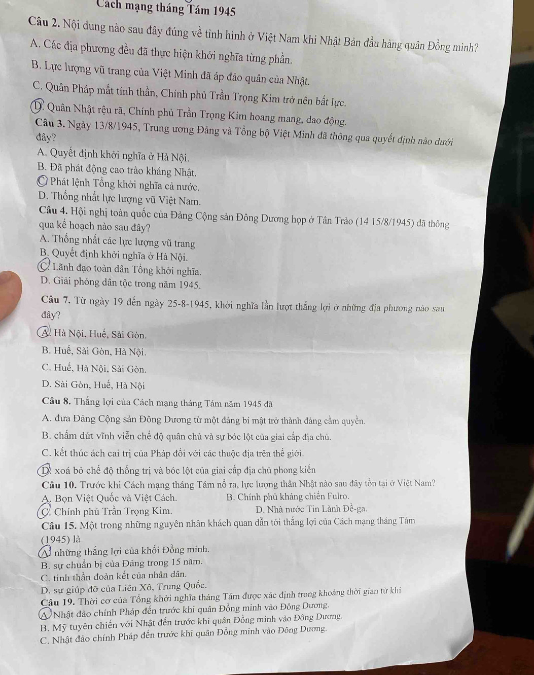 Cách mạng tháng Tám 1945
Câu 2. Nội dung nào sau đây đúng về tỉnh hình ở Việt Nam khi Nhật Bản đầu hàng quân Đồng mình?
A. Các địa phương đều đã thực hiện khởi nghĩa từng phần.
B. Lực lượng vũ trang của Việt Minh đã áp đảo quân của Nhật.
C. Quân Pháp mất tính thần, Chính phủ Trần Trọng Kim trở nên bất lực.
D. Quân Nhật rệu rã, Chính phủ Trần Trọng Kim hoang mang, dao động.
Câu 3. Ngày 13/8/1945, Trung ương Đảng và Tổng bộ Việt Minh đã thông qua quyết định nào dưới
đây?
A. Quyết định khởi nghĩa ở Hà Nội.
B. Đã phát động cao trào kháng Nhật.
Ở Phát lệnh Tổng khởi nghĩa cả nước.
D. Thống nhất lực lượng vũ Việt Nam.
Câu 4. Hội nghị toàn quốc của Đảng Cộng sản Đông Dương họp ở Tân Trào (14 15/8/1945) đã thông
qua kế hoạch nào sau đây?
A. Thống nhất các lực lượng vũ trang
B. Quyết định khởi nghĩa ở Hà Nội.
C. Lãnh đạo toàn dân Tổng khởi nghĩa.
D. Giải phóng dân tộc trong năm 1945.
Câu 7. Từ ngày 19 đến ngày 25-8-1945, khởi nghĩa lần lượt thắng lợi ở những địa phương nào sau
đây?
A. Hà Nội, Huế, Sài Gòn.
B. Huế, Sài Gòn, Hà Nội.
C. Huế, Hà Nội, Sài Gòn.
D. Sài Gòn, Huế, Hà Nội
Câu 8. Thắng lợi của Cách mạng tháng Tám năm 1945 đã
A. đưa Đảng Cộng sản Đông Dương từ một đảng bí mật trở thành đảng cầm quyền.
B. chấm dứt vĩnh viễn chế độ quân chủ và sự bóc lột của giai cấp địa chủ.
C. kết thúc ách cai trị của Pháp đối với các thuộc địa trên thế giới.
D. xoá bỏ chế độ thống trị và bóc lột của giai cấp địa chủ phong kiến
Câu 10. Trước khi Cách mạng tháng Tám nổ ra, lực lượng thân Nhật nào sau đây tồn tại ở Việt Nam?
A. Bọn Việt Quốc và Việt Cách. B. Chính phủ kháng chiến Fulro.
C. Chính phủ Trần Trọng Kim. D. Nhà nước Tin Lành Đề-ga.
Câu 15. Một trong những nguyên nhân khách quan dẫn tới thắng lợi của Cách mạng tháng Tám
(1945) là
A những thắng lợi của khối Đồng minh.
B. sự chuẩn bị của Đảng trong 15 năm.
C. tinh thần đoàn kết của nhân dân.
D. sự giúp đỡ của Liên Xô, Trung Quốc.
Câu 19. Thời cơ của Tổng khởi nghĩa tháng Tám được xác định trong khoảng thời gian từ khi
A Nhật đảo chính Pháp đến trước khi quân Đồng minh vào Đông Dương.
B. Mỹ tuyên chiến với Nhật đến trước khi quân Đồng minh vào Đông Dương.
C. Nhật đảo chính Pháp đến trước khi quân Đồng minh vào Đông Dương.