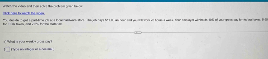 Watch the video and then solve the problem given below. 
Click here to watch the video. 
You decide to get a part-time job at a local hardware store. The job pays $11.00 an hour and you will work 20 hours a week. Your employer withholds 10% of your gross pay for federal taxes, 5.65
for FICA taxes, and 2.5% for the state tax. 
a) What is your weekly gross pay? 
55 (Type an integer or a decimal.)