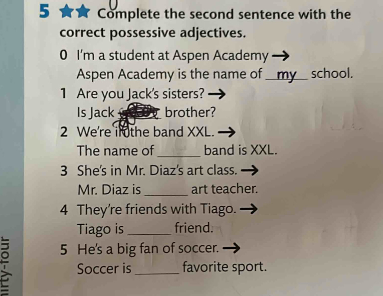 Complete the second sentence with the 
correct possessive adjectives. 
0 I'm a student at Aspen Academy 
Aspen Academy is the name of __my__ school. 
1 Are you Jack's sisters? 
Is Jack _brother? 
2 We're in the band XXL. 
The name of _band is XXL. 
3 She's in Mr. Diaz's art class. 
Mr. Diaz is _art teacher. 
4 They're friends with Tiago. 
Tiago is _friend. 
5 He's a big fan of soccer. 
Soccer is _favorite sport.