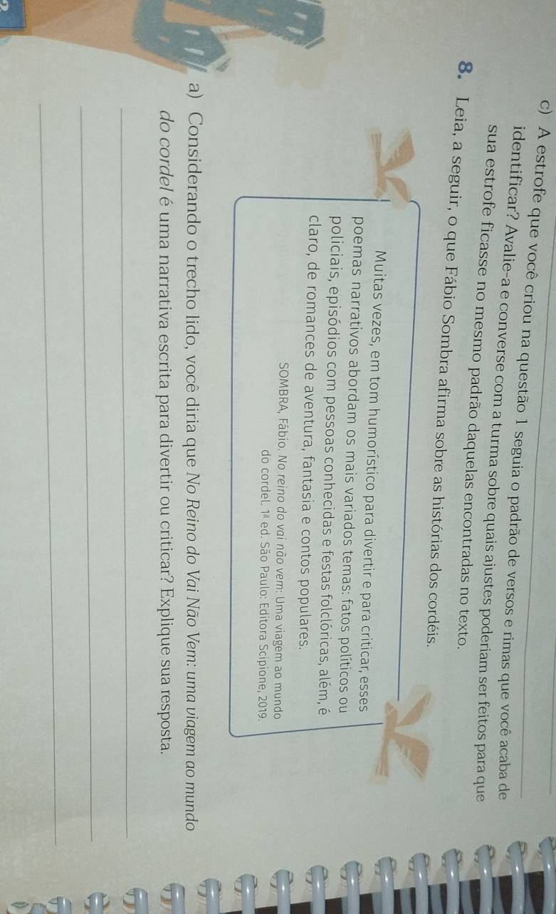 A estrofe que você criou na questão 1 seguia o padrão de versos e rimas que você acaba de 
identificar? Avalie-a e converse com a turma sobre quais ajustes poderiam ser feitos para que 
sua estrofe ficasse no mesmo padrão daquelas encontradas no texto. 
8. Leia, a seguir, o que Fábio Sombra afirma sobre as histórias dos cordéis. 
Muitas vezes, em tom humorístico para divertir e para criticar, esses 
poemas narrativos abordam os mais variados temas: fatos políticos ou 
policiais, episódios com pessoas conhecidas e festas folclóricas, além, é 
claro, de romances de aventura, fantasia e contos populares. 
SOMBRA, Fábio. No reino do vai não vem: Uma viagem ao mundo 
do cordel. 1^(_ a) ed. São Paulo: Editora Scipione, 2019. 
a) Considerando o trecho lido, você diria que No Reino do Vai Não Vem: uma viagem ao mundo 
do cordel é uma narrativa escrita para divertir ou criticar? Explique sua resposta. 
_ 
_ 
_