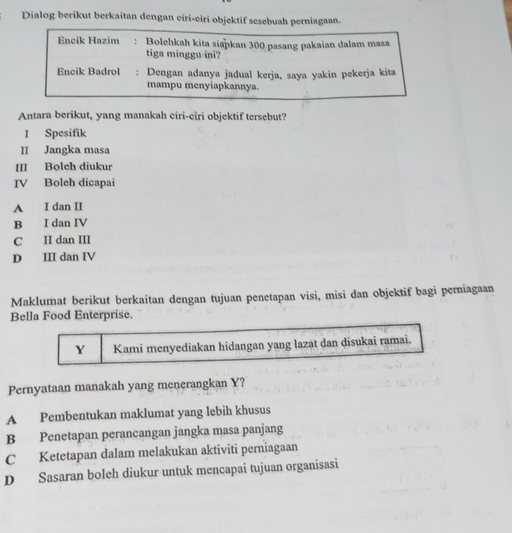 Dialog berikut berkaitan dengan ciri-ciri objektif sesebuah perniagaan.
Encik Hazim : Bolehkah kita siapkan 300 pasang pakaian dalam masa
tiga minggu ini?
Encik Badrol : Dengan adanya jadual kerja, saya yakin pekerja kita
mampu menyiapkannya.
Antara berikut, yang manakah ciri-ciri objektif tersebut?
I Spesifik
II Jangka masa
III Boleh diukur
IV Boleh dicapai
A I dan II
B I dan IV
C II dan III
D III dan IV
Maklumat berikut berkaitan dengan tujuan penetapan visi, misi dan objektif bagi perniagaan
Bella Food Enterprise.
Y Kami menyediakan hidangan yang lazat dan disukai ramai.
Pernyataan manakah yang menerangkan Y?
A Pembentukan maklumat yang lebih khusus
B Penetapan perancangan jangka masa panjang
C Ketetapan dalam melakukan aktiviti perniagaan
D Sasaran boleh diukur untuk mencapai tujuan organisasi