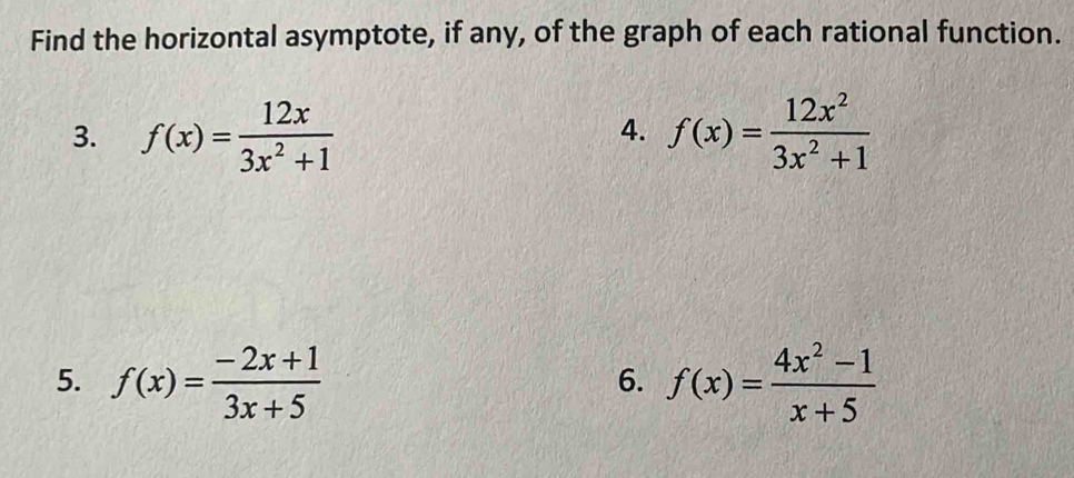 Find the horizontal asymptote, if any, of the graph of each rational function. 
3. f(x)= 12x/3x^2+1  f(x)= 12x^2/3x^2+1 
4. 
5. f(x)= (-2x+1)/3x+5  f(x)= (4x^2-1)/x+5 
6.