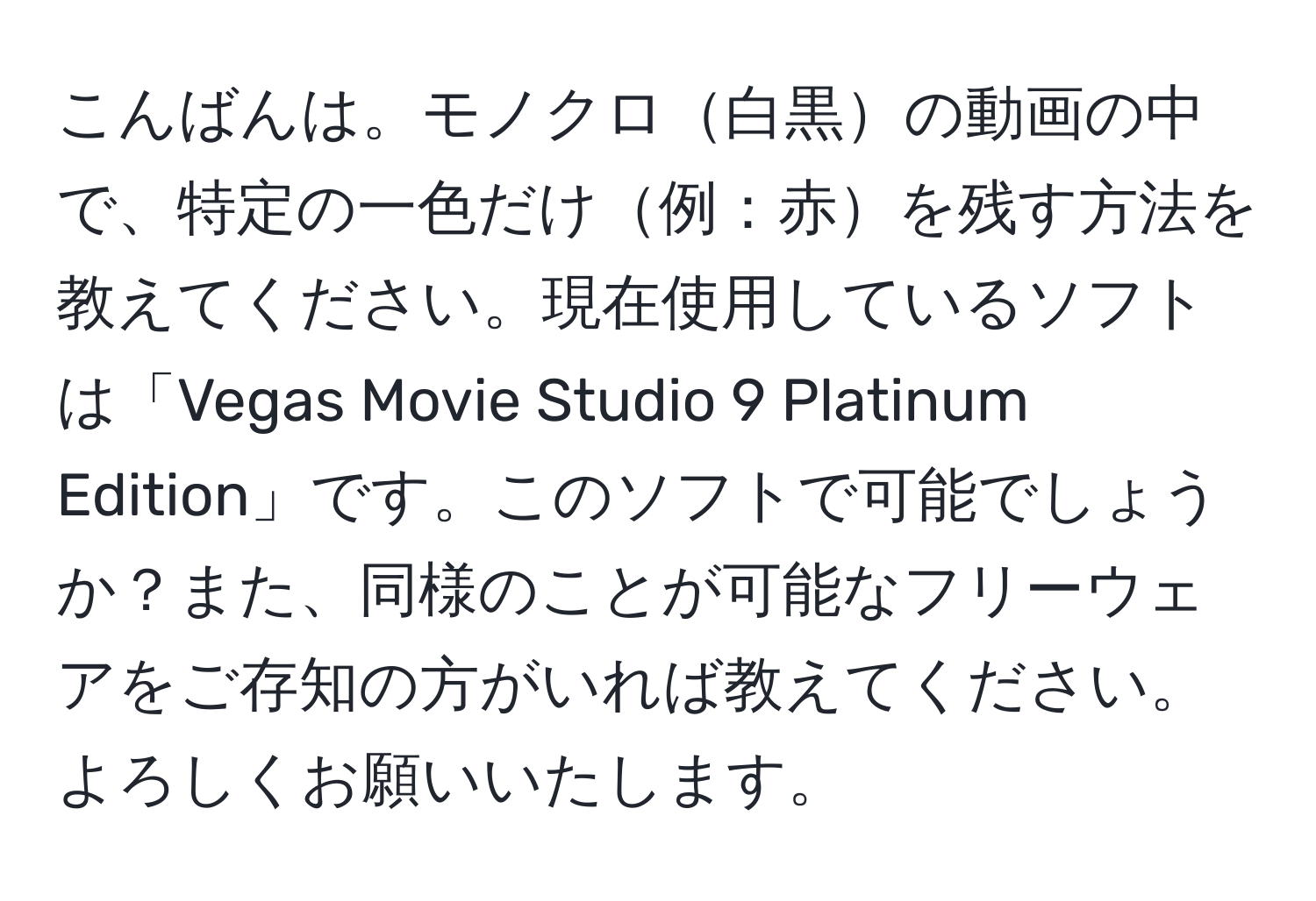 こんばんは。モノクロ白黒の動画の中で、特定の一色だけ例：赤を残す方法を教えてください。現在使用しているソフトは「Vegas Movie Studio 9 Platinum Edition」です。このソフトで可能でしょうか？また、同様のことが可能なフリーウェアをご存知の方がいれば教えてください。よろしくお願いいたします。