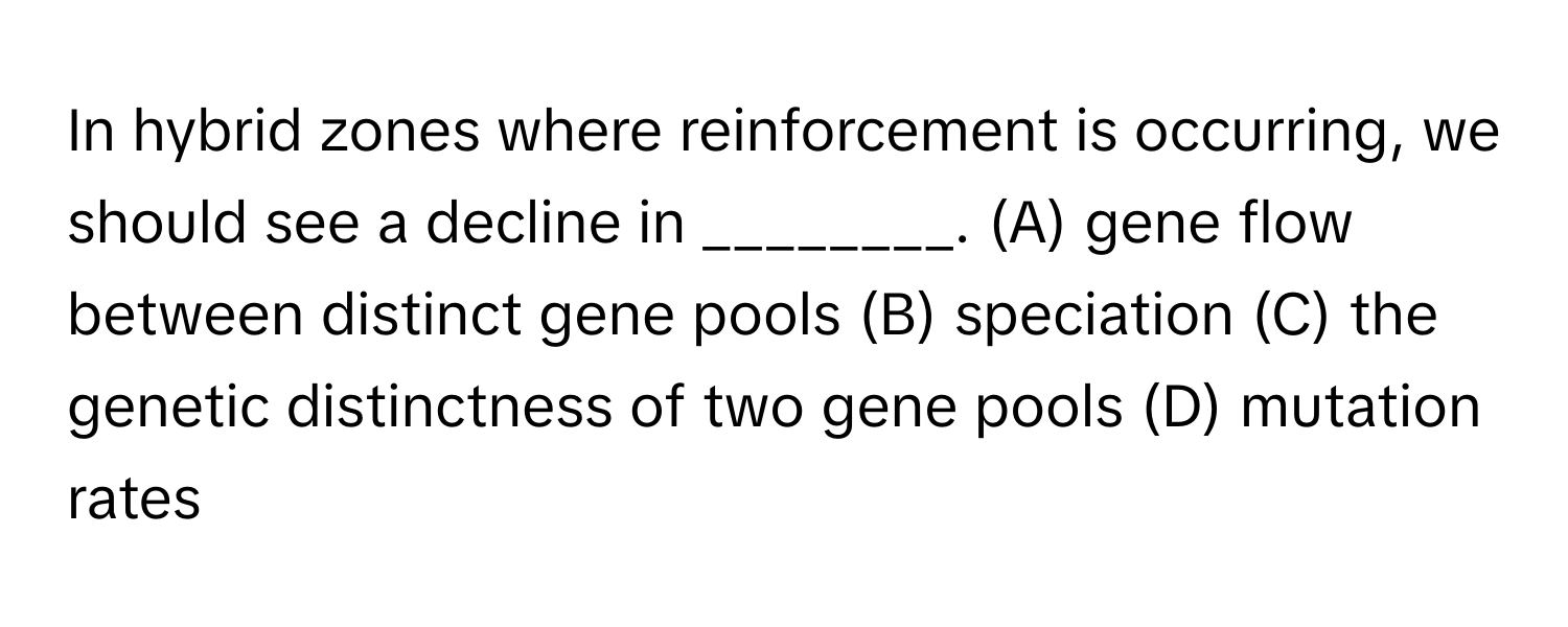 In hybrid zones where reinforcement is occurring, we should see a decline in ________. (A) gene flow between distinct gene pools (B) speciation (C) the genetic distinctness of two gene pools (D) mutation rates