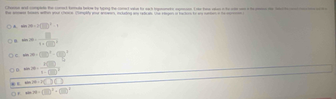 Choose and complete the correct formula below by typing the correct value for each trigonometric expression. Enter these values in the ode sem i the pe see led to and mecs e 
the answer boxes within your choice. (Simplify your answers, including any radicals. Use integers or fractions for any numbers in the expression.)
A. sin 2θ =2(□ )^2-1
B. sin 2θ =frac □ 1+(□ )^2
C. sin 20=(□ )^2-(□ )^2
D. sin 2θ =frac 2(□ )1-(□ )^2
E sin 2θ =2(□ )(□ )
F. sin 2θ =(□ )^2+(□ )^2