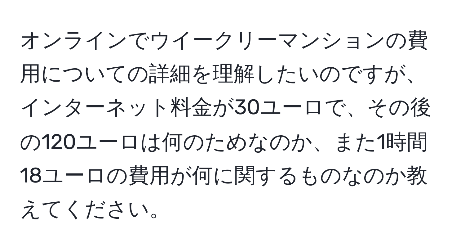 オンラインでウイークリーマンションの費用についての詳細を理解したいのですが、インターネット料金が30ユーロで、その後の120ユーロは何のためなのか、また1時間18ユーロの費用が何に関するものなのか教えてください。