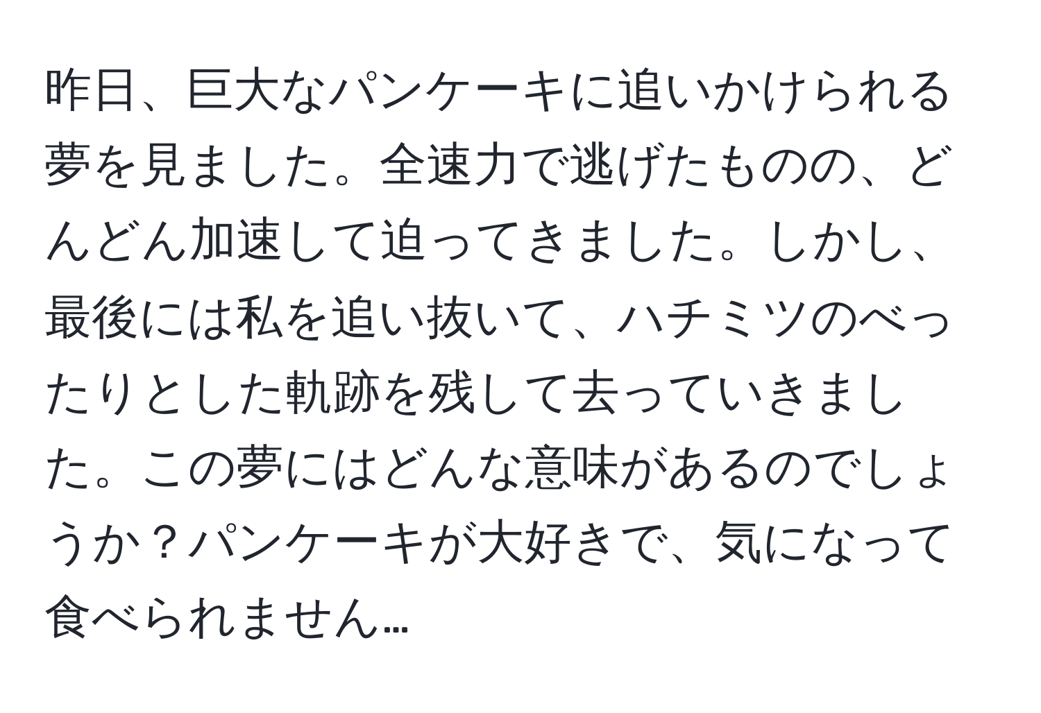 昨日、巨大なパンケーキに追いかけられる夢を見ました。全速力で逃げたものの、どんどん加速して迫ってきました。しかし、最後には私を追い抜いて、ハチミツのべったりとした軌跡を残して去っていきました。この夢にはどんな意味があるのでしょうか？パンケーキが大好きで、気になって食べられません…
