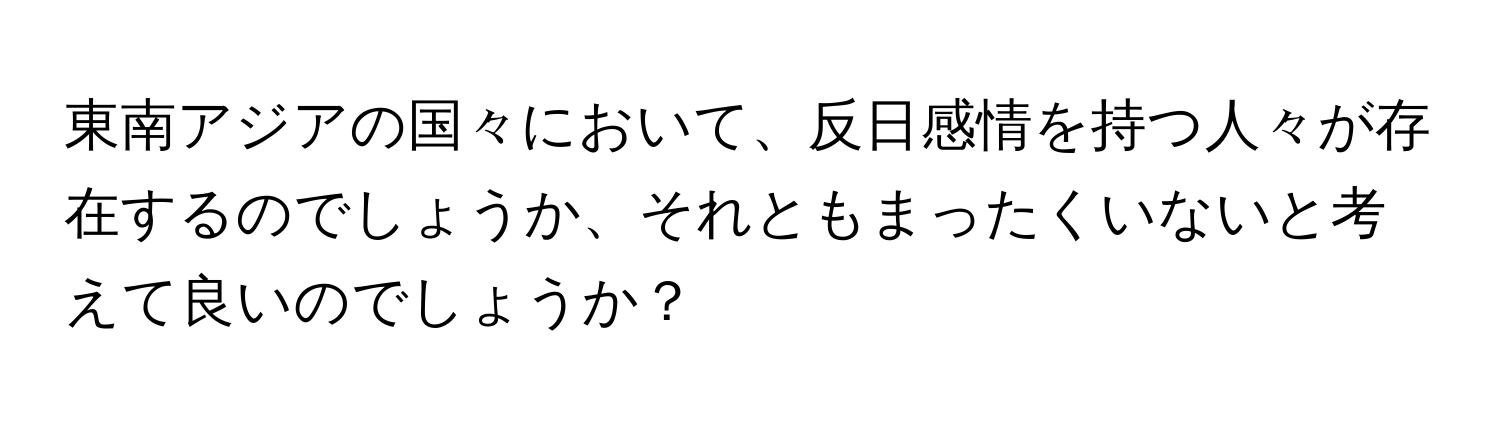 東南アジアの国々において、反日感情を持つ人々が存在するのでしょうか、それともまったくいないと考えて良いのでしょうか？