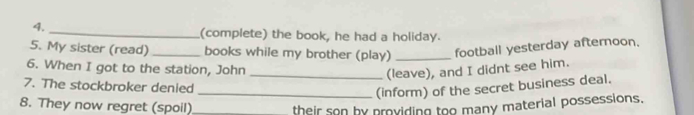 (complete) the book, he had a holiday. 
5. My sister (read) _books while my brother (play) _football yesterday afternoon. 
6. When I got to the station, John_ 
(leave), and I didnt see him. 
7. The stockbroker denied 
_(inform) of the secret business deal. 
8. They now regret (spoil) _their son by providing too many material possessions.