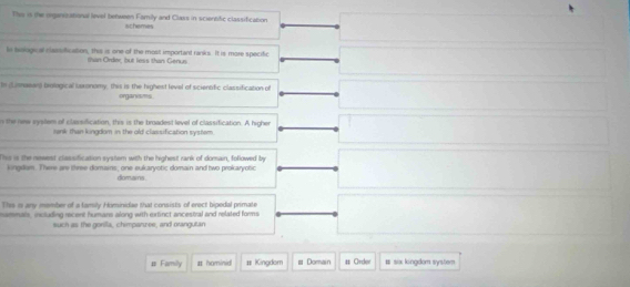 This is the orgszational level between Family and Class in sciersitic classification 
schemes 
ls biological classification, this is one of the most important ranks. It is more specific 
than Order but less than Genus 
I (isnawar) biological teronomy, this is the highest level of sciensfic classification of 
orgarisms 
n the new system of classification, this is the broadest level of classification. A higher 
tank than kingdom in the old classification syster 
Tss is the nesest classification system with the highest rank of domain, followed by 
kingiam. There are three domains, one eukaryotic domain and two prokaryobic 
domains 
This is any member of a farily Hominidae that consists of erect bipedal primati 
memmals, including recent humans along with extinct ancestral and related forms 
such as the gorilla, chimpanizee, and orangutan 
# Familly # homini # Kingdom # Domain # Order # six kingdom system